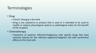Terminologies
• Drug
―French: Drougue-a dry herb
―Drug is any substance or product that is used or is intended to be used to
modify or explore physiological systems or pathological states for the benefit
of the recipient
• Chemotherapy
―Treatment of systemic infection/malignancy with specific drugs that have
selective toxicity for the infective organism/malignant cell with no/minimal
effects on the host cells
 