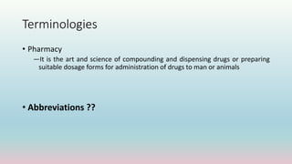 Terminologies
• Pharmacy
―It is the art and science of compounding and dispensing drugs or preparing
suitable dosage forms for administration of drugs to man or animals
• Abbreviations ??
 