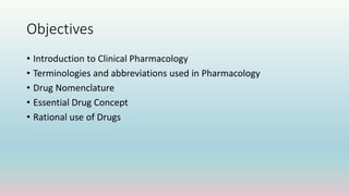 Objectives
• Introduction to Clinical Pharmacology
• Terminologies and abbreviations used in Pharmacology
• Drug Nomenclature
• Essential Drug Concept
• Rational use of Drugs
 