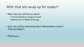 With that lets wrap up for today!!
• Next class we will discuss about:
• Essential Medicine (Drugs) Concept
• Rational Use of Medicine (Drugs)
• And, You will be interacting about Abbreviations used in
Pharmacology!!!
• Thank you!
 