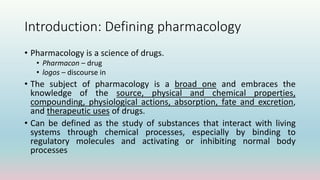 Introduction: Defining pharmacology
• Pharmacology is a science of drugs.
• Pharmacon – drug
• logos – discourse in
• The subject of pharmacology is a broad one and embraces the
knowledge of the source, physical and chemical properties,
compounding, physiological actions, absorption, fate and excretion,
and therapeutic uses of drugs.
• Can be defined as the study of substances that interact with living
systems through chemical processes, especially by binding to
regulatory molecules and activating or inhibiting normal body
processes
 