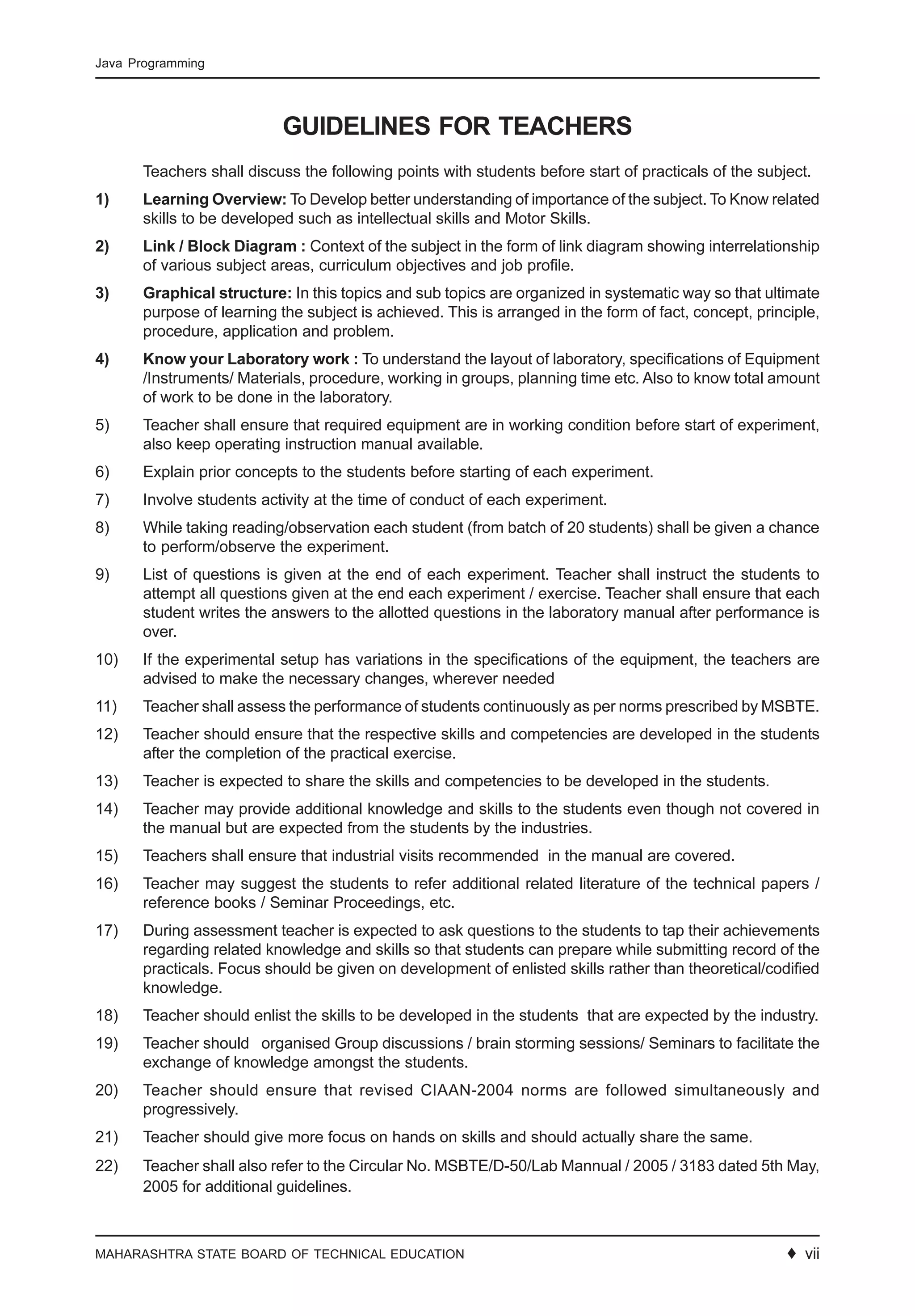 MAHARASHTRA STATE BOARD OF TECHNICAL EDUCATION ♦ 11
Java Programming
GUIDELINES FOR TEACHERS
Teachers shall discuss the following points with students before start of practicals of the subject.
1) Learning Overview: To Develop better understanding of importance of the subject. To Know related
skills to be developed such as intellectual skills and Motor Skills.
2) Link / Block Diagram : Context of the subject in the form of link diagram showing interrelationship
of various subject areas, curriculum objectives and job profile.
3) Graphical structure: In this topics and sub topics are organized in systematic way so that ultimate
purpose of learning the subject is achieved. This is arranged in the form of fact, concept, principle,
procedure, application and problem.
4) Know your Laboratory work : To understand the layout of laboratory, specifications of Equipment
/Instruments/ Materials, procedure, working in groups, planning time etc. Also to know total amount
of work to be done in the laboratory.
5) Teacher shall ensure that required equipment are in working condition before start of experiment,
also keep operating instruction manual available.
6) Explain prior concepts to the students before starting of each experiment.
7) Involve students activity at the time of conduct of each experiment.
8) While taking reading/observation each student (from batch of 20 students) shall be given a chance
to perform/observe the experiment.
9) List of questions is given at the end of each experiment. Teacher shall instruct the students to
attempt all questions given at the end each experiment / exercise. Teacher shall ensure that each
student writes the answers to the allotted questions in the laboratory manual after performance is
over.
10) If the experimental setup has variations in the specifications of the equipment, the teachers are
advised to make the necessary changes, wherever needed
11) Teacher shall assess the performance of students continuously as per norms prescribed by MSBTE.
12) Teacher should ensure that the respective skills and competencies are developed in the students
after the completion of the practical exercise.
13) Teacher is expected to share the skills and competencies to be developed in the students.
14) Teacher may provide additional knowledge and skills to the students even though not covered in
the manual but are expected from the students by the industries.
15) Teachers shall ensure that industrial visits recommended in the manual are covered.
16) Teacher may suggest the students to refer additional related literature of the technical papers /
reference books / Seminar Proceedings, etc.
17) During assessment teacher is expected to ask questions to the students to tap their achievements
regarding related knowledge and skills so that students can prepare while submitting record of the
practicals. Focus should be given on development of enlisted skills rather than theoretical/codified
knowledge.
18) Teacher should enlist the skills to be developed in the students that are expected by the industry.
19) Teacher should organised Group discussions / brain storming sessions/ Seminars to facilitate the
exchange of knowledge amongst the students.
20) Teacher should ensure that revised CIAAN-2004 norms are followed simultaneously and
progressively.
21) Teacher should give more focus on hands on skills and should actually share the same.
22) Teacher shall also refer to the Circular No. MSBTE/D-50/Lab Mannual / 2005 / 3183 dated 5th May,
2005 for additional guidelines.
♦ vii
 