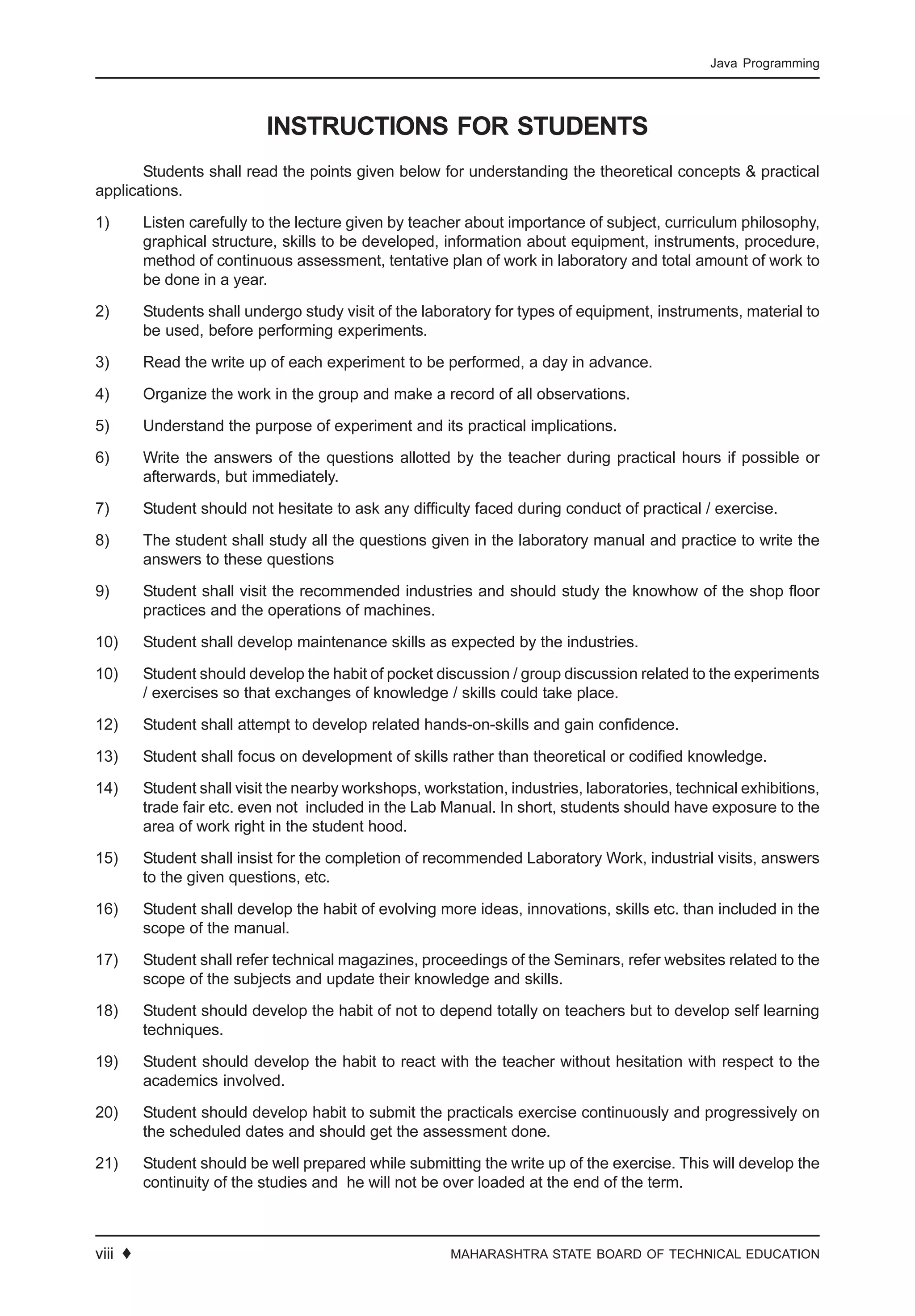 12 ♦ MAHARASHTRA STATE BOARD OF TECHNICAL EDUCATION
Java Programming
INSTRUCTIONS FOR STUDENTS
Students shall read the points given below for understanding the theoretical concepts & practical
applications.
1) Listen carefully to the lecture given by teacher about importance of subject, curriculum philosophy,
graphical structure, skills to be developed, information about equipment, instruments, procedure,
method of continuous assessment, tentative plan of work in laboratory and total amount of work to
be done in a year.
2) Students shall undergo study visit of the laboratory for types of equipment, instruments, material to
be used, before performing experiments.
3) Read the write up of each experiment to be performed, a day in advance.
4) Organize the work in the group and make a record of all observations.
5) Understand the purpose of experiment and its practical implications.
6) Write the answers of the questions allotted by the teacher during practical hours if possible or
afterwards, but immediately.
7) Student should not hesitate to ask any difficulty faced during conduct of practical / exercise.
8) The student shall study all the questions given in the laboratory manual and practice to write the
answers to these questions
9) Student shall visit the recommended industries and should study the knowhow of the shop floor
practices and the operations of machines.
10) Student shall develop maintenance skills as expected by the industries.
10) Student should develop the habit of pocket discussion / group discussion related to the experiments
/ exercises so that exchanges of knowledge / skills could take place.
12) Student shall attempt to develop related hands-on-skills and gain confidence.
13) Student shall focus on development of skills rather than theoretical or codified knowledge.
14) Student shall visit the nearby workshops, workstation, industries, laboratories, technical exhibitions,
trade fair etc. even not included in the Lab Manual. In short, students should have exposure to the
area of work right in the student hood.
15) Student shall insist for the completion of recommended Laboratory Work, industrial visits, answers
to the given questions, etc.
16) Student shall develop the habit of evolving more ideas, innovations, skills etc. than included in the
scope of the manual.
17) Student shall refer technical magazines, proceedings of the Seminars, refer websites related to the
scope of the subjects and update their knowledge and skills.
18) Student should develop the habit of not to depend totally on teachers but to develop self learning
techniques.
19) Student should develop the habit to react with the teacher without hesitation with respect to the
academics involved.
20) Student should develop habit to submit the practicals exercise continuously and progressively on
the scheduled dates and should get the assessment done.
21) Student should be well prepared while submitting the write up of the exercise. This will develop the
continuity of the studies and he will not be over loaded at the end of the term.
viii ♦
 