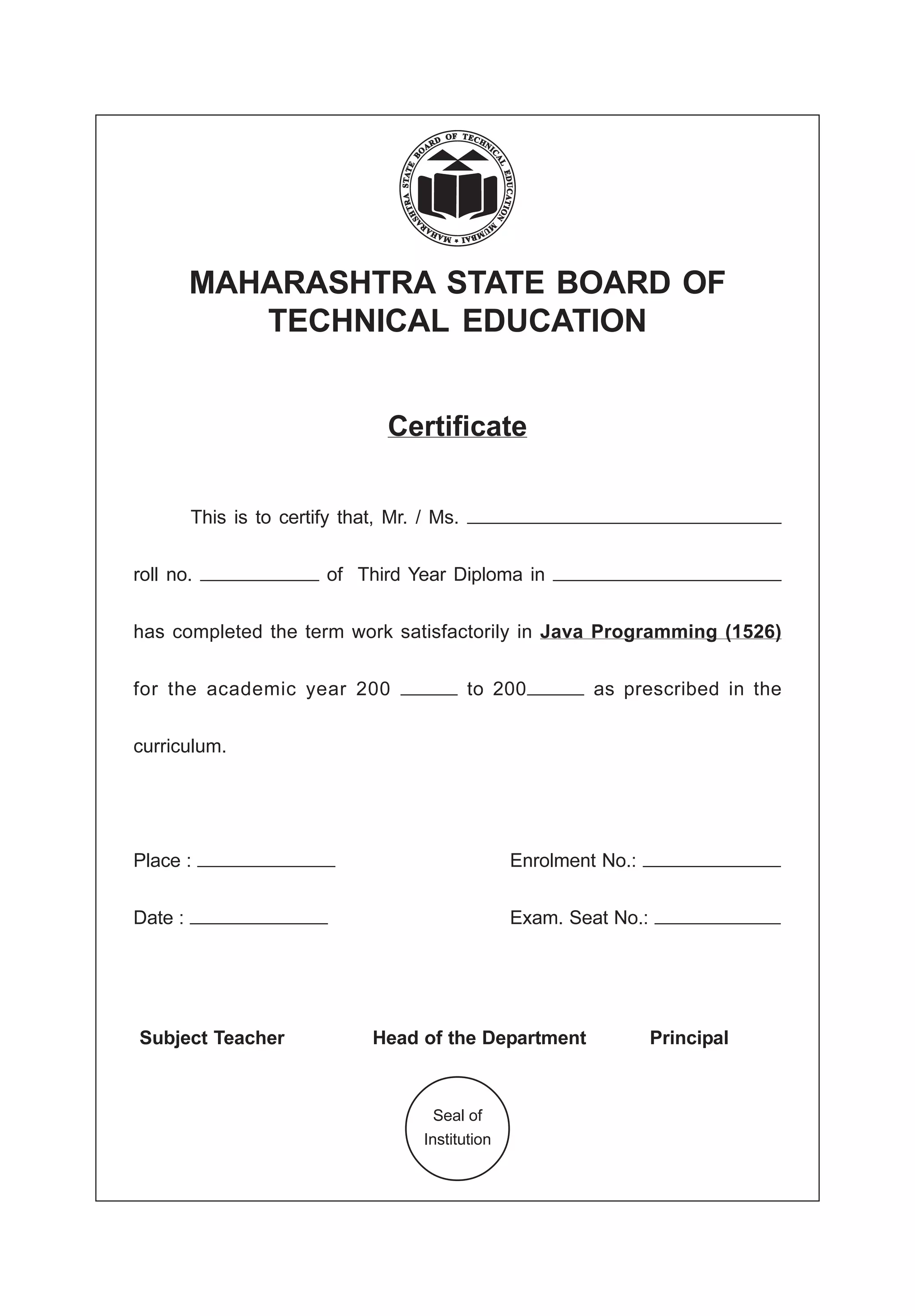 MAHARASHTRA STATE BOARD OF
TECHNICAL EDUCATION
Certificate
This is to certify that, Mr. / Ms.
roll no. of Third Year Diploma in
has completed the term work satisfactorily in Java Programming (1526)
for the academic year 200 to 200 as prescribed in the
curriculum.
Place : Enrolment No.:
Date : Exam. Seat No.:
Subject Teacher Head of the Department Principal
Seal of
Institution
 