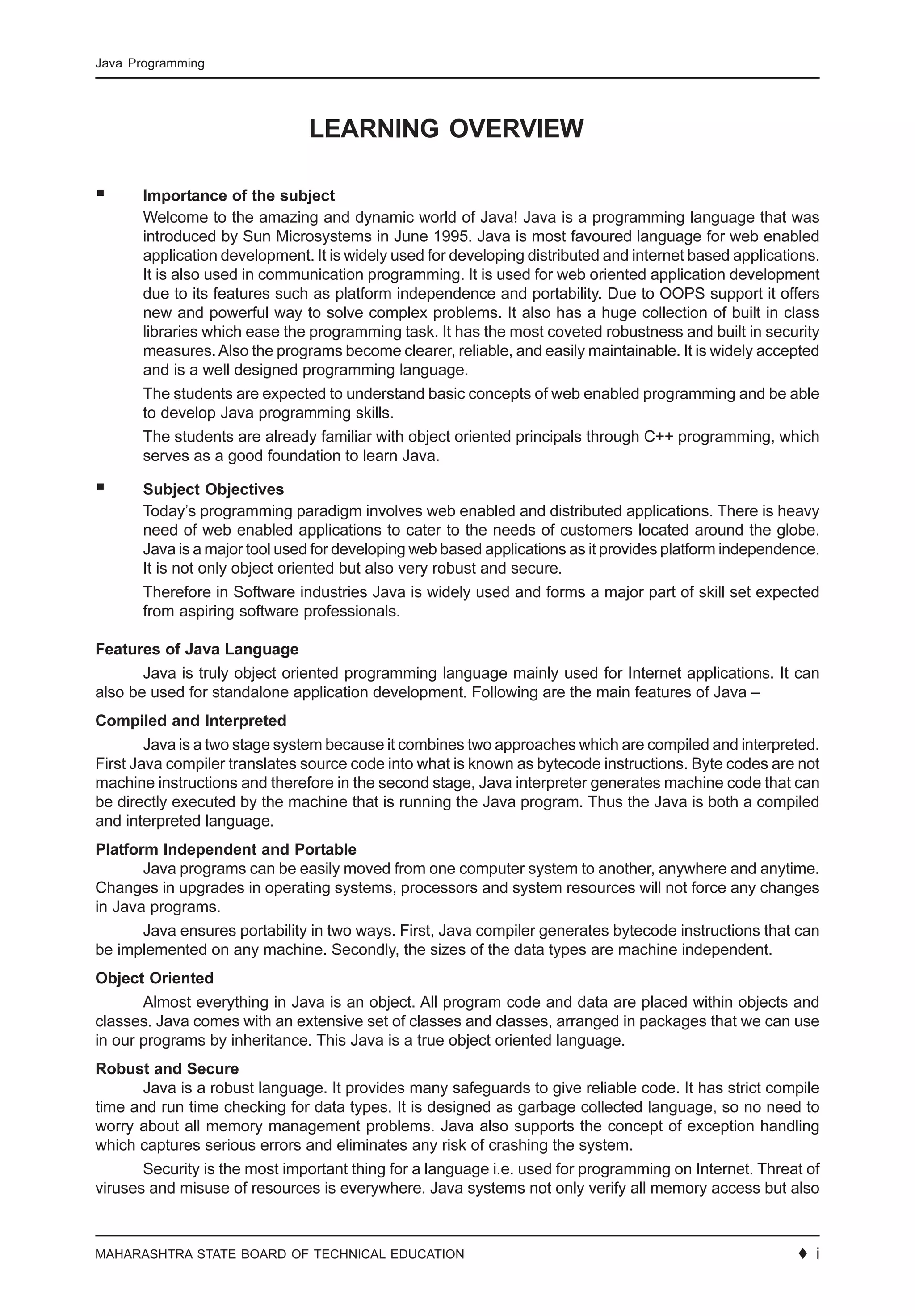 MAHARASHTRA STATE BOARD OF TECHNICAL EDUCATION ♦ 5
Java Programming
LEARNING OVERVIEW
Importance of the subject
Welcome to the amazing and dynamic world of Java! Java is a programming language that was
introduced by Sun Microsystems in June 1995. Java is most favoured language for web enabled
application development. It is widely used for developing distributed and internet based applications.
It is also used in communication programming. It is used for web oriented application development
due to its features such as platform independence and portability. Due to OOPS support it offers
new and powerful way to solve complex problems. It also has a huge collection of built in class
libraries which ease the programming task. It has the most coveted robustness and built in security
measures.Also the programs become clearer, reliable, and easily maintainable. It is widely accepted
and is a well designed programming language.
The students are expected to understand basic concepts of web enabled programming and be able
to develop Java programming skills.
The students are already familiar with object oriented principals through C++ programming, which
serves as a good foundation to learn Java.
Subject Objectives
Today’s programming paradigm involves web enabled and distributed applications. There is heavy
need of web enabled applications to cater to the needs of customers located around the globe.
Java is a major tool used for developing web based applications as it provides platform independence.
It is not only object oriented but also very robust and secure.
Therefore in Software industries Java is widely used and forms a major part of skill set expected
from aspiring software professionals.
Features of Java Language
Java is truly object oriented programming language mainly used for Internet applications. It can
also be used for standalone application development. Following are the main features of Java –
Compiled and Interpreted
Java is a two stage system because it combines two approaches which are compiled and interpreted.
First Java compiler translates source code into what is known as bytecode instructions. Byte codes are not
machine instructions and therefore in the second stage, Java interpreter generates machine code that can
be directly executed by the machine that is running the Java program. Thus the Java is both a compiled
and interpreted language.
Platform Independent and Portable
Java programs can be easily moved from one computer system to another, anywhere and anytime.
Changes in upgrades in operating systems, processors and system resources will not force any changes
in Java programs.
Java ensures portability in two ways. First, Java compiler generates bytecode instructions that can
be implemented on any machine. Secondly, the sizes of the data types are machine independent.
Object Oriented
Almost everything in Java is an object. All program code and data are placed within objects and
classes. Java comes with an extensive set of classes and classes, arranged in packages that we can use
in our programs by inheritance. This Java is a true object oriented language.
Robust and Secure
Java is a robust language. It provides many safeguards to give reliable code. It has strict compile
time and run time checking for data types. It is designed as garbage collected language, so no need to
worry about all memory management problems. Java also supports the concept of exception handling
which captures serious errors and eliminates any risk of crashing the system.
Security is the most important thing for a language i.e. used for programming on Internet. Threat of
viruses and misuse of resources is everywhere. Java systems not only verify all memory access but also
♦ i
 