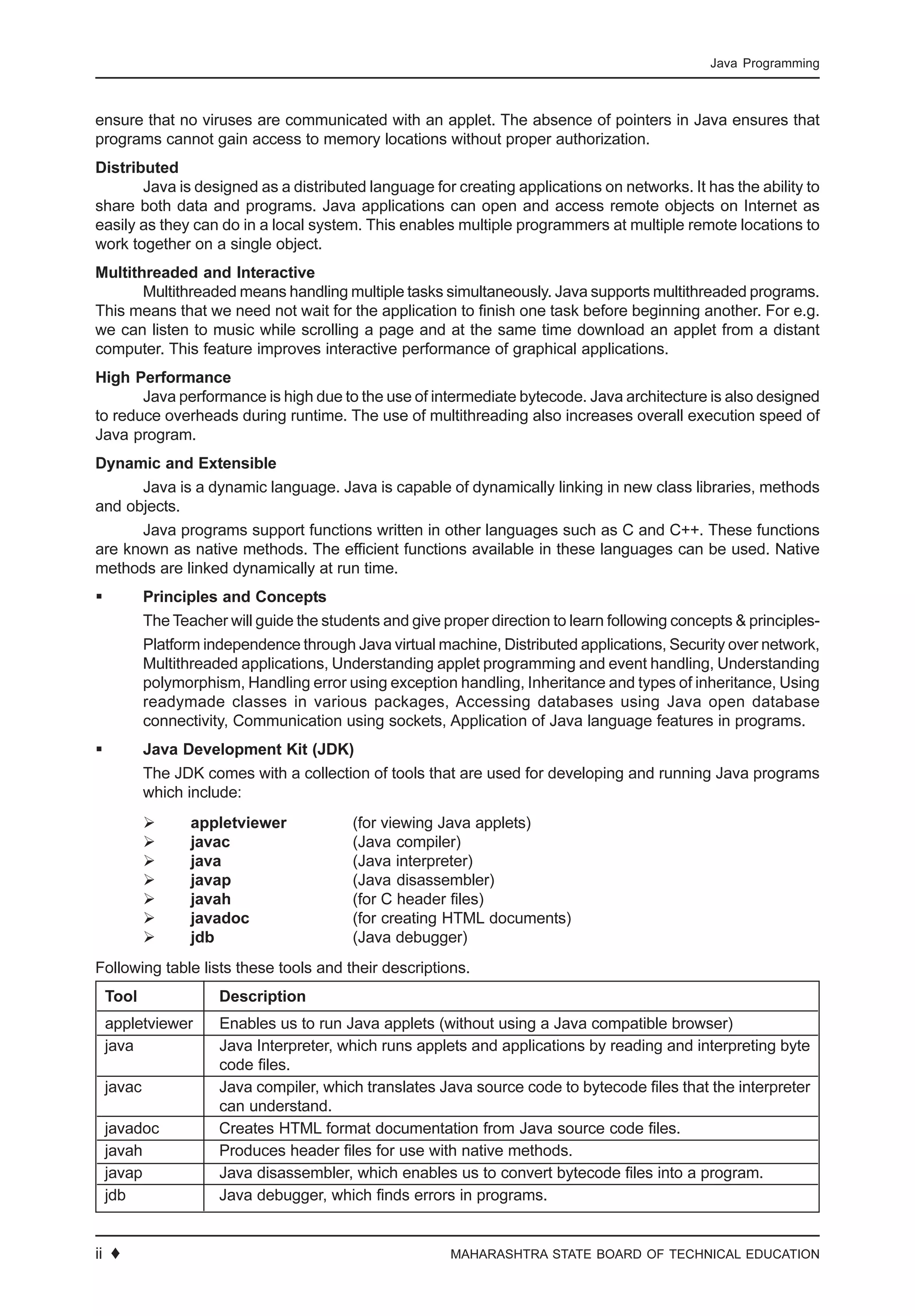 6 ♦ MAHARASHTRA STATE BOARD OF TECHNICAL EDUCATION
Java Programming
ensure that no viruses are communicated with an applet. The absence of pointers in Java ensures that
programs cannot gain access to memory locations without proper authorization.
Distributed
Java is designed as a distributed language for creating applications on networks. It has the ability to
share both data and programs. Java applications can open and access remote objects on Internet as
easily as they can do in a local system. This enables multiple programmers at multiple remote locations to
work together on a single object.
Multithreaded and Interactive
Multithreaded means handling multiple tasks simultaneously. Java supports multithreaded programs.
This means that we need not wait for the application to finish one task before beginning another. For e.g.
we can listen to music while scrolling a page and at the same time download an applet from a distant
computer. This feature improves interactive performance of graphical applications.
High Performance
Java performance is high due to the use of intermediate bytecode. Java architecture is also designed
to reduce overheads during runtime. The use of multithreading also increases overall execution speed of
Java program.
Dynamic and Extensible
Java is a dynamic language. Java is capable of dynamically linking in new class libraries, methods
and objects.
Java programs support functions written in other languages such as C and C++. These functions
are known as native methods. The efficient functions available in these languages can be used. Native
methods are linked dynamically at run time.
Principles and Concepts
The Teacher will guide the students and give proper direction to learn following concepts & principles-
Platform independence through Java virtual machine, Distributed applications, Security over network,
Multithreaded applications, Understanding applet programming and event handling, Understanding
polymorphism, Handling error using exception handling, Inheritance and types of inheritance, Using
readymade classes in various packages, Accessing databases using Java open database
connectivity, Communication using sockets, Application of Java language features in programs.
Java Development Kit (JDK)
The JDK comes with a collection of tools that are used for developing and running Java programs
which include:
appletviewer (for viewing Java applets)
javac (Java compiler)
java (Java interpreter)
javap (Java disassembler)
javah (for C header files)
javadoc (for creating HTML documents)
jdb (Java debugger)
Following table lists these tools and their descriptions.
Tool Description
appletviewer Enables us to run Java applets (without using a Java compatible browser)
java Java Interpreter, which runs applets and applications by reading and interpreting byte
code files.
javac Java compiler, which translates Java source code to bytecode files that the interpreter
can understand.
javadoc Creates HTML format documentation from Java source code files.
javah Produces header files for use with native methods.
javap Java disassembler, which enables us to convert bytecode files into a program.
jdb Java debugger, which finds errors in programs.
ii ♦
 
