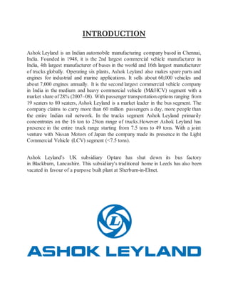 INTRODUCTION
Ashok Leyland is an Indian automobile manufacturing company based in Chennai,
India. Founded in 1948, it is the 2nd largest commercial vehicle manufacturer in
India, 4th largest manufacturer of buses in the world and 16th largest manufacturer
of trucks globally. Operating six plants, Ashok Leyland also makes spare parts and
engines for industrial and marine applications. It sells about 60,000 vehicles and
about 7,000 engines annually. It is the second largest commercial vehicle company
in India in the medium and heavy commercial vehicle (M&HCV) segment with a
market share of 28% (2007–08). With passenger transportation options ranging from
19 seaters to 80 seaters, Ashok Leyland is a market leader in the bus segment. The
company claims to carry more than 60 million passengers a day, more people than
the entire Indian rail network. In the trucks segment Ashok Leyland primarily
concentrates on the 16 ton to 25ton range of trucks.However Ashok Leyland has
presence in the entire truck range starting from 7.5 tons to 49 tons. With a joint
venture with Nissan Motors of Japan the company made its presence in the Light
Commercial Vehicle (LCV) segment (<7.5 tons).
Ashok Leyland's UK subsidiary Optare has shut down its bus factory
in Blackburn, Lancashire. This subsidiary's traditional home in Leeds has also been
vacated in favour of a purpose built plant at Sherburn-in-Elmet.
 