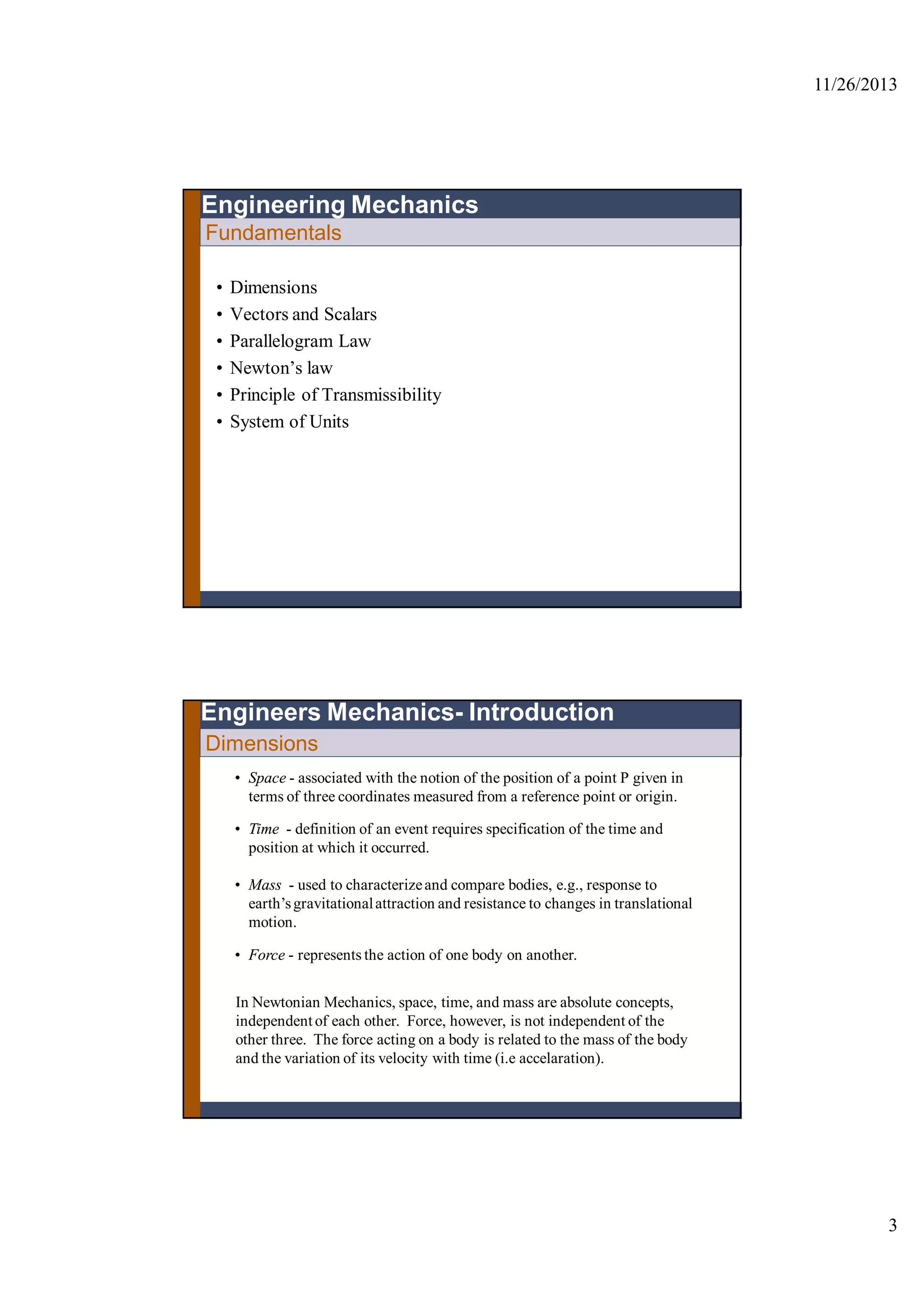 11/26/2013
3
Fundamentals
• Dimensions
• Vectors and Scalars
• Parallelogram Law
• Newton’s law
• Principle of Transmissibility
• System of Units
Engineering Mechanics
Dimensions
• Space - associated with the notion of the position of a point P given in
terms of three coordinates measured from a reference point or origin.
• Time - definition of an event requires specification of the time and
position at which it occurred.
• Mass - used to characterizeand compare bodies, e.g., response to
earth’sgravitationalattraction and resistance to changes in translational
motion.
• Force - represents the action of one body on another.
In Newtonian Mechanics, space, time, and mass are absolute concepts,
independent of each other. Force, however, is not independent of the
other three. The force acting on a body is related to the mass of the body
and the variation of its velocity with time (i.e accelaration).
Engineers Mechanics- Introduction
 