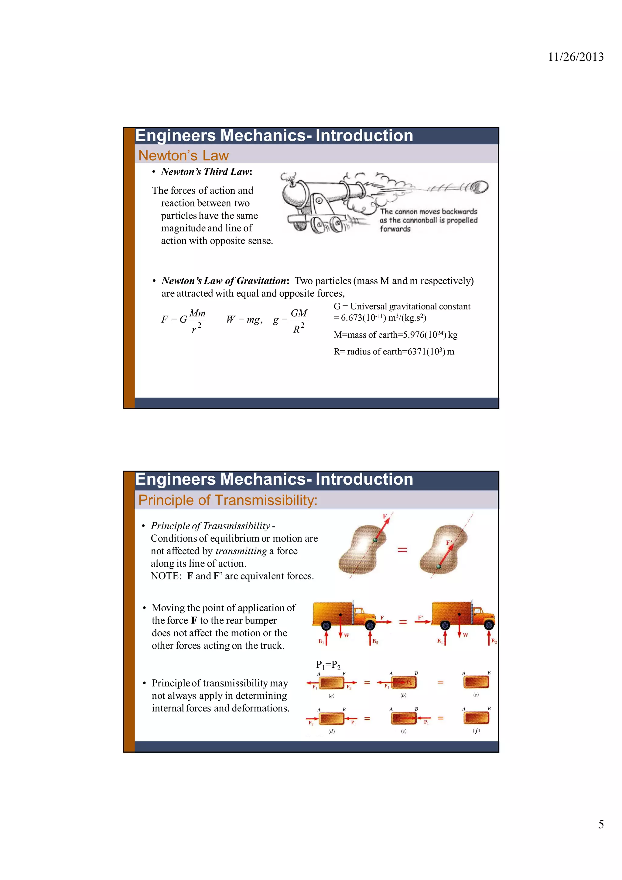 11/26/2013
5
• Newton’s Third Law:
The forces of action and
reaction between two
particles have the same
magnitude and line of
action with opposite sense.
• Newton’s Law of Gravitation: Two particles (mass M and m respectively)
are attracted with equal and opposite forces,
22
,
R
GM
gmgW
r
Mm
GF 
G = Universal gravitational constant
= 6.673(10-11) m3/(kg.s2)
M=mass of earth=5.976(1024) kg
R= radius of earth=6371(103) m
Newton’s Law
Engineers Mechanics- Introduction
Principle of Transmissibility:
• Principle of Transmissibility -
Conditions of equilibrium or motion are
not affected by transmitting a force
along its line of action.
NOTE: F and F’ are equivalent forces.
• Moving the point of application of
the force F to the rear bumper
does not affect the motion or the
other forces acting on the truck.
Engineers Mechanics- Introduction
• Principleof transmissibility may
not always apply in determining
internalforces and deformations.
P1=P2
 