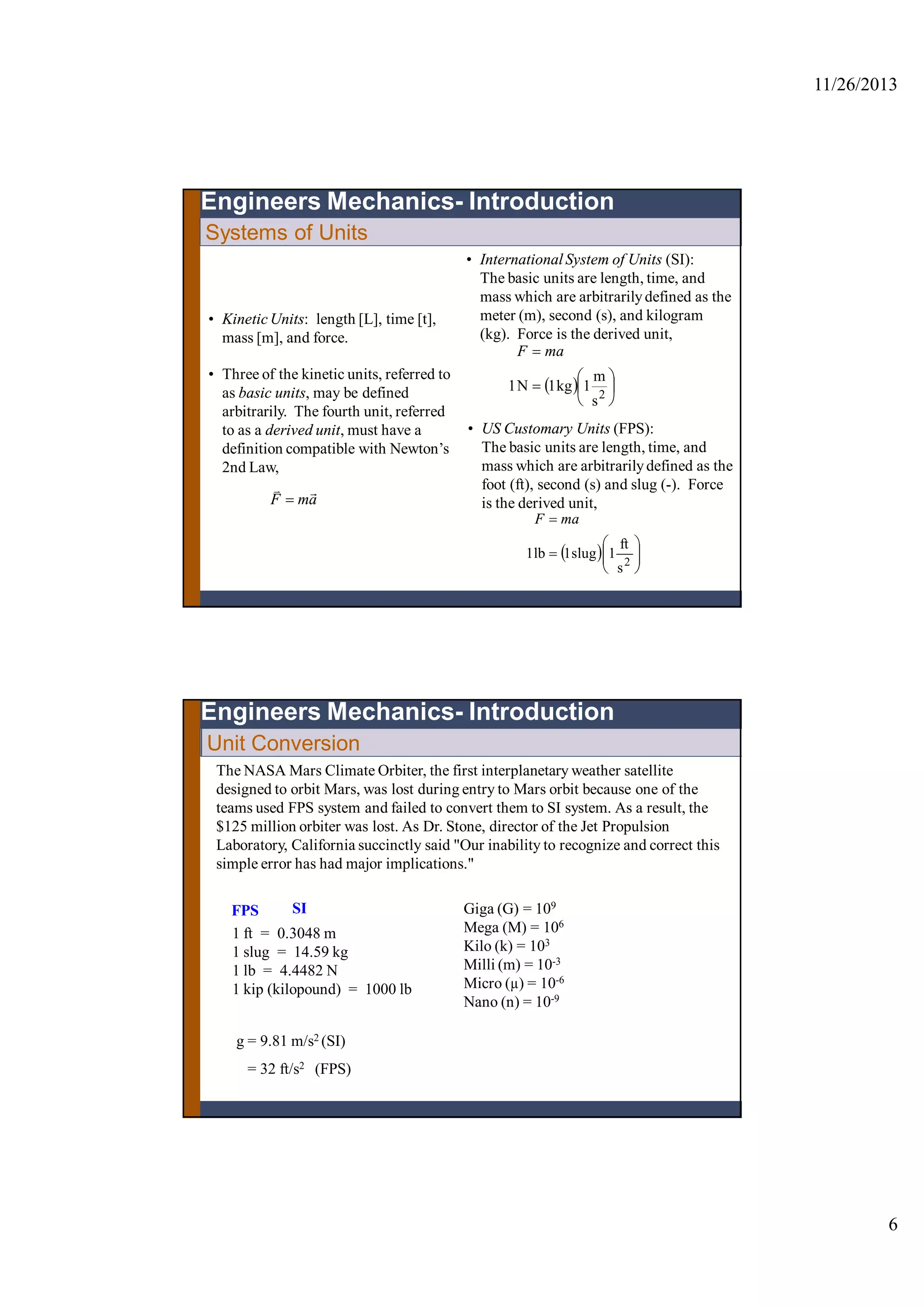 11/26/2013
6
Systems of Units
• Kinetic Units: length [L], time [t],
mass [m], and force.
• Three of the kinetic units, referred to
as basic units, may be defined
arbitrarily. The fourth unit, referred
to as a derived unit, must have a
definition compatible with Newton’s
2nd Law,
amF


• International System of Units (SI):
The basic units are length, time, and
mass which are arbitrarilydefined as the
meter (m), second (s), and kilogram
(kg). Force is the derived unit,
  







2
s
m
1kg1N1
maF
Engineers Mechanics- Introduction
• US Customary Units (FPS):
The basic units are length, time, and
mass which are arbitrarilydefined as the
foot (ft), second (s) and slug (-). Force
is the derived unit,
  







2
s
ft
1slug1lb1
maF
The NASA Mars Climate Orbiter, the first interplanetary weather satellite
designed to orbit Mars, was lost during entry to Mars orbit because one of the
teams used FPS system and failed to convert them to SI system. As a result, the
$125 million orbiter was lost. As Dr. Stone, director of the Jet Propulsion
Laboratory, California succinctly said "Our inability to recognize and correct this
simple error has had major implications."
Unit Conversion
Engineers Mechanics- Introduction
1 ft = 0.3048 m
1 slug = 14.59 kg
1 lb = 4.4482 N
1 kip (kilopound) = 1000 lb
Giga (G) = 109
Mega (M) = 106
Kilo (k) = 103
Milli (m) = 10-3
Micro (µ) = 10-6
Nano (n) = 10-9
FPS SI
g = 9.81 m/s2 (SI)
= 32 ft/s2 (FPS)
 