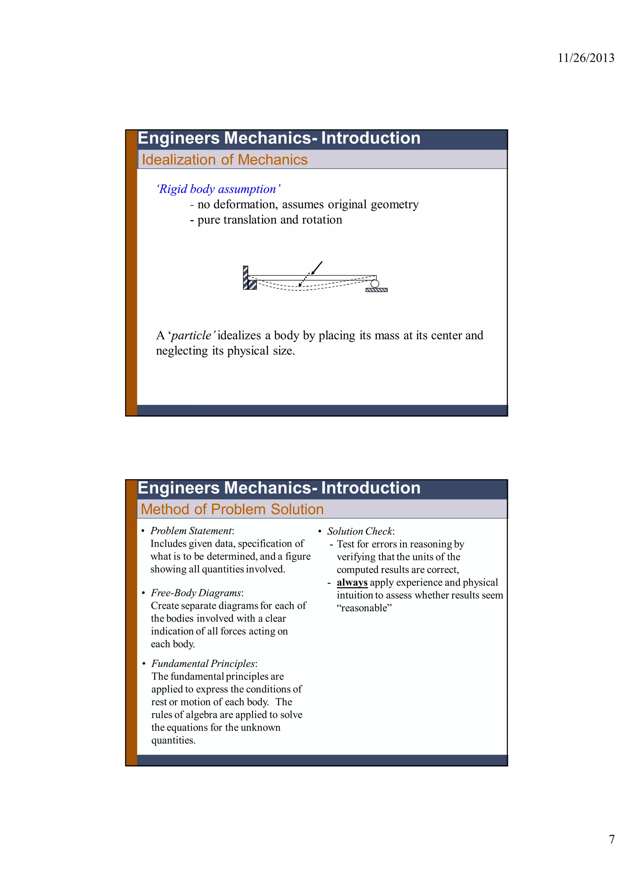 11/26/2013
7
Idealization of Mechanics
Engineers Mechanics- Introduction
‘Rigid body assumption’
- no deformation, assumes original geometry
- pure translation and rotation
A ‘particle’idealizes a body by placing its mass at its center and
neglecting its physical size.
Method of Problem Solution
• Problem Statement:
Includes given data, specification of
what is to be determined, and a figure
showing all quantities involved.
• Free-Body Diagrams:
Create separate diagramsfor each of
the bodies involved with a clear
indication of all forces acting on
each body.
• Fundamental Principles:
The fundamentalprinciples are
applied to express the conditions of
rest or motion of each body. The
rules of algebra are applied to solve
the equations for the unknown
quantities.
• Solution Check:
- Test for errors in reasoning by
verifying that the units of the
computed results are correct,
- always apply experience and physical
intuition to assess whether results seem
“reasonable”
Engineers Mechanics- Introduction
 