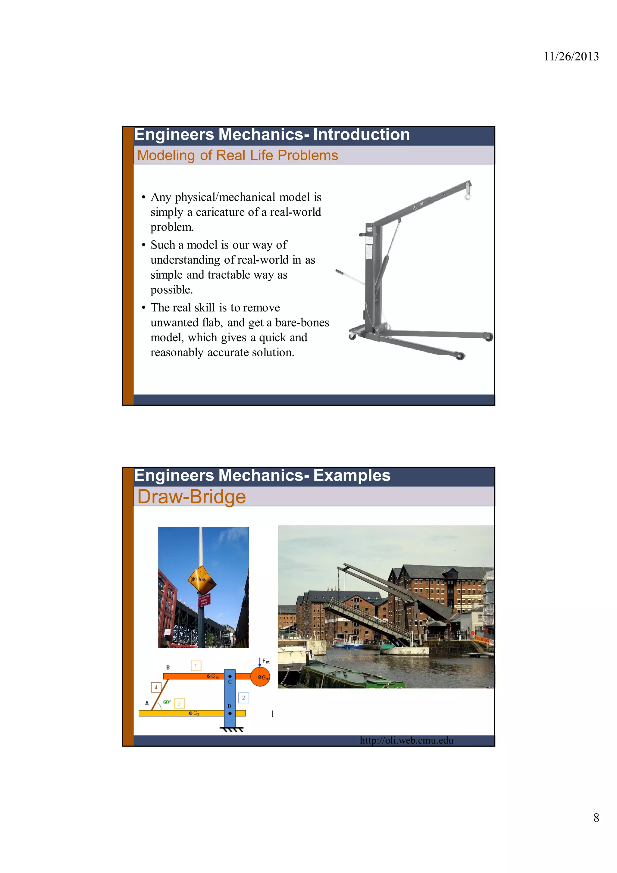 11/26/2013
8
Modeling of Real Life Problems
Engineers Mechanics- Introduction
• Any physical/mechanical model is
simply a caricature of a real-world
problem.
• Such a model is our way of
understanding of real-world in as
simple and tractable way as
possible.
• The real skill is to remove
unwanted flab, and get a bare-bones
model, which gives a quick and
reasonably accurate solution.
Draw-Bridge
Engineers Mechanics- Examples
http://oli.web.cmu.edu
 