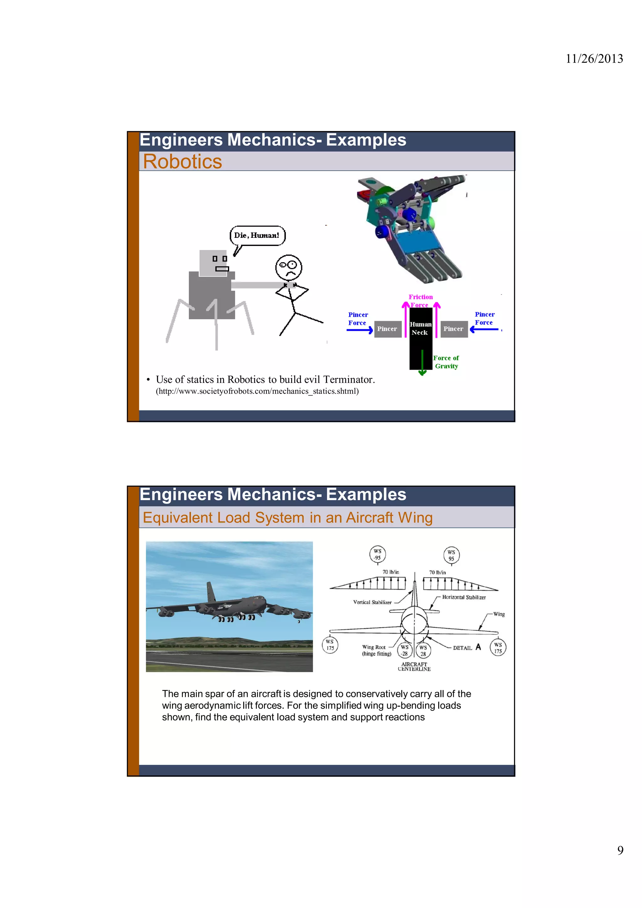 11/26/2013
9
Robotics
• Use of statics in Robotics to build evil Terminator.
(http://www.societyofrobots.com/mechanics_statics.shtml)
Engineers Mechanics- Examples
The main spar of an aircraft is designed to conservatively carry all of the
wing aerodynamic lift forces. For the simplified wing up-bending loads
shown, find the equivalent load system and support reactions
Engineers Mechanics- Examples
Equivalent Load System in an Aircraft Wing
 