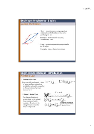 11/26/2013
4
• Vector: parameterspossessing magnitude
and direction which add according to the
parallelogramlaw.
Examples: displacements, velocities,
accelerations, Force.
• Scalar: parameters possessing magnitude but
not direction.
Examples: mass, volume, temperature
Engineers Mechanics- Basics
Vectors and Scalars
Newton’s Law
• Newton’s First Law:
Every particle continues in a state
of rest or uniform motion in a
straight line unless it is compelled
to change that state by forces
imposed on it
• Newton’s Second Law:
The change of motion is
proportional to the natural
force impressed and is
made in a direction of the
straight line in which the
force is impressed
Engineers Mechanics- Introduction
amF


 