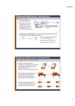 11/26/2013
5
• Newton’s Third Law:
The forces of action and
reaction between two
particles have the same
magnitude and line of
action with opposite sense.
• Newton’s Law of Gravitation: Two particles (mass M and m respectively)
are attracted with equal and opposite forces,
22
,
R
GM
gmgW
r
Mm
GF 
G = Universal gravitational constant
= 6.673(10-11) m3/(kg.s2)
M=mass of earth=5.976(1024) kg
R= radius of earth=6371(103) m
Newton’s Law
Engineers Mechanics- Introduction
Principle of Transmissibility:
• Principle of Transmissibility -
Conditions of equilibrium or motion are
not affected by transmitting a force
along its line of action.
NOTE: F and F’ are equivalent forces.
• Moving the point of application of
the force F to the rear bumper
does not affect the motion or the
other forces acting on the truck.
Engineers Mechanics- Introduction
• Principleof transmissibility may
not always apply in determining
internalforces and deformations.
P1=P2
 