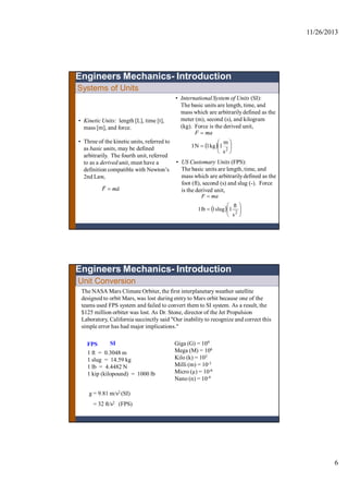 11/26/2013
6
Systems of Units
• Kinetic Units: length [L], time [t],
mass [m], and force.
• Three of the kinetic units, referred to
as basic units, may be defined
arbitrarily. The fourth unit, referred
to as a derived unit, must have a
definition compatible with Newton’s
2nd Law,
amF


• International System of Units (SI):
The basic units are length, time, and
mass which are arbitrarilydefined as the
meter (m), second (s), and kilogram
(kg). Force is the derived unit,
  







2
s
m
1kg1N1
maF
Engineers Mechanics- Introduction
• US Customary Units (FPS):
The basic units are length, time, and
mass which are arbitrarilydefined as the
foot (ft), second (s) and slug (-). Force
is the derived unit,
  







2
s
ft
1slug1lb1
maF
The NASA Mars Climate Orbiter, the first interplanetary weather satellite
designed to orbit Mars, was lost during entry to Mars orbit because one of the
teams used FPS system and failed to convert them to SI system. As a result, the
$125 million orbiter was lost. As Dr. Stone, director of the Jet Propulsion
Laboratory, California succinctly said "Our inability to recognize and correct this
simple error has had major implications."
Unit Conversion
Engineers Mechanics- Introduction
1 ft = 0.3048 m
1 slug = 14.59 kg
1 lb = 4.4482 N
1 kip (kilopound) = 1000 lb
Giga (G) = 109
Mega (M) = 106
Kilo (k) = 103
Milli (m) = 10-3
Micro (µ) = 10-6
Nano (n) = 10-9
FPS SI
g = 9.81 m/s2 (SI)
= 32 ft/s2 (FPS)
 