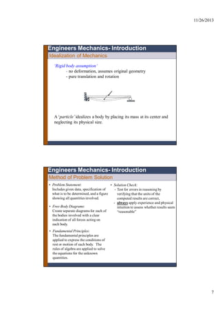 11/26/2013
7
Idealization of Mechanics
Engineers Mechanics- Introduction
‘Rigid body assumption’
- no deformation, assumes original geometry
- pure translation and rotation
A ‘particle’idealizes a body by placing its mass at its center and
neglecting its physical size.
Method of Problem Solution
• Problem Statement:
Includes given data, specification of
what is to be determined, and a figure
showing all quantities involved.
• Free-Body Diagrams:
Create separate diagramsfor each of
the bodies involved with a clear
indication of all forces acting on
each body.
• Fundamental Principles:
The fundamentalprinciples are
applied to express the conditions of
rest or motion of each body. The
rules of algebra are applied to solve
the equations for the unknown
quantities.
• Solution Check:
- Test for errors in reasoning by
verifying that the units of the
computed results are correct,
- always apply experience and physical
intuition to assess whether results seem
“reasonable”
Engineers Mechanics- Introduction
 