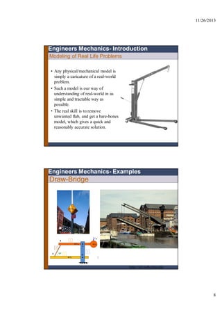 11/26/2013
8
Modeling of Real Life Problems
Engineers Mechanics- Introduction
• Any physical/mechanical model is
simply a caricature of a real-world
problem.
• Such a model is our way of
understanding of real-world in as
simple and tractable way as
possible.
• The real skill is to remove
unwanted flab, and get a bare-bones
model, which gives a quick and
reasonably accurate solution.
Draw-Bridge
Engineers Mechanics- Examples
http://oli.web.cmu.edu
 