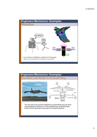 11/26/2013
9
Robotics
• Use of statics in Robotics to build evil Terminator.
(http://www.societyofrobots.com/mechanics_statics.shtml)
Engineers Mechanics- Examples
The main spar of an aircraft is designed to conservatively carry all of the
wing aerodynamic lift forces. For the simplified wing up-bending loads
shown, find the equivalent load system and support reactions
Engineers Mechanics- Examples
Equivalent Load System in an Aircraft Wing
 