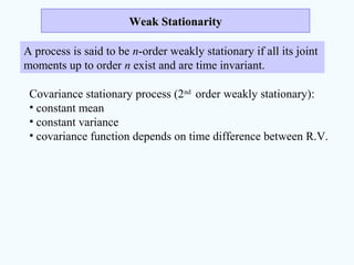Weak StationarityWeak Stationarity
A process is said to be n-order weakly stationary if all its joint
moments up to order n exist and are time invariant.
Covariance stationary process (2nd
order weakly stationary):
• constant mean
• constant variance
• covariance function depends on time difference between R.V.
 