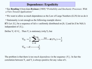Dependence: ErgodicityDependence: Ergodicity
• See Reading 1 from Leo Breiman (1969) “Probability and Stochastic Processes: With
a View Toward Applications”
• We want to allow as much dependence as the Law of Large Numbers (LLN) let us do it
• Stationarity is not enough as the following example shows:
E7: Let {Ut} be a sequence of iid r.v uniformly distributed on [0, 1] and let Z be N(0,1)
independent of {Ut}.
Define Yt=Z+Ut . Then Yt is stationary (why?), but
The problem is that there is too much dependence in the sequence {Yt}. In fact the
correlation between Y1 and Yt is always positive for any value of t.
2
1
ZnY
2
1
)tY(E
no
n
1t
tY
n
1
nY
→−
=→
=
=
∑
 