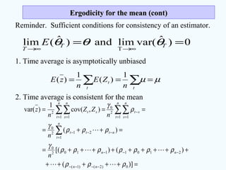 Ergodicity for the mean (cont)Ergodicity for the mean (cont)
Reminder. Sufficient conditions for consistency of an estimator.
0)ˆvar(limand)ˆ(lim
T
==
∞→∞→
TT
T
E θθθ
1. Time average is asymptotically unbiased
∑ ∑ ===
t t
t
n
ZE
n
zE µµ
1
)(
1
)(
2. Time average is consistent for the mean
=+++++
+++++++++=
=++=
===
−−−−
−−−
=
−−−
= =
−
= =
∑
∑∑∑∑
)](
)()[(
)(
),cov(
1
)var(
0)2()1(
21011102
0
1
212
0
1 1
2
0
1 1
2
ρρρ
ρρρρρρρ
γ
ρρρ
γ
ρ
γ



nn
nn
n
t
nttt
n
t
n
s
st
n
t
n
s
st
n
n
n
ZZ
n
z
 
