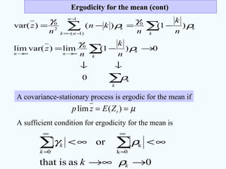 Ergodicity for the mean (cont)Ergodicity for the mean (cont)
∑
∑
∑ ∑
↓↓
→−=
−=−=
∞→∞→
−
−−=
k
k
k
nn
n
nk k
kk
n
k
n
z
n
k
n
kn
n
z
k
0
1
)1(
0
2
0
0
0)1(lim)var(lim
)1()()var(
ρ
ρ
γ
ρ
γ
ρ
γ
A covariance-stationary process is ergodic for the mean if
µ== )(lim tZEzp
A sufficient condition for ergodicity for the mean is
0asisthat
or
0k
k
0
→∞→
∞<∞< ∑∑
∞
=
∞
=
k
k
k
k ρ
ργ
 