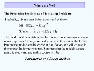 Where are We?Where are We?
The Prediction Problem as a Motivating Problem:
Predict Zt+1 given some information set It at time t.
The conditional expectation can be modeled in a parametric way or
in a non-parametric way. We will choose in this course the former.
Parametric models can be linear or non-linear. We will choose in
this course the former way too. Summarizing the models we are
going to study and use in this course will be
Parametric and linear models
]tI|1tZ[E1tZ:Solution
2]1tZ1tZ[EMin
+=+
+−+


 
