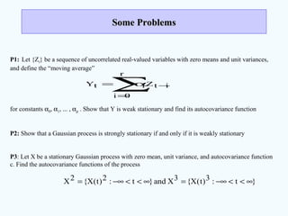 Some ProblemsSome Problems
P1: Let {Zt} be a sequence of uncorrelated real-valued variables with zero means and unit variances,
and define the “moving average”
for constants α0, α1, ... , αρ . Show that Y is weak stationary and find its autocovariance function
P2: Show that a Gaussian process is strongly stationary if and only if it is weakly stationary
P3: Let X be a stationary Gaussian process with zero mean, unit variance, and autocovariance function
c. Find the autocovariance functions of the process
itZ
r
0i
itY −
=
α=
∑
}t:3)t(X{3Xand}t:2)t(X{2X ∞<<−∞=∞<<−∞=
 
