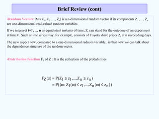 •Random Vectors: Z= (Z1, Z2 , ..., Zn) is a n-dimensional random vector if its components Z1 , ..., Zn
are one-dimensional real-valued random variables
If we interpret t=1, ..., n as equidistant instants of time, Zt can stand for the outcome of an experiment
at time t . Such a time series may, for example, consists of Toyota share prices Zt at n succeeding days.
The new aspect now, compared to a one-dimensional radnom variable, is that now we can talk about
the dependence structure of the random vector.
•Distribution function FZ of Z : It is the collection of the probabilities
Brief Review (cont)Brief Review (cont)
})nz)(nZ,...,1z)(1Z:({P
)nznZ,...,1z1Z(P)z(ZF
≤ω≤ωω=
≤≤=
 