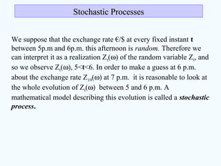 We suppose that the exchange rate €/$ at every fixed instant t
between 5p.m and 6p.m. this afternoon is random. Therefore we
can interpret it as a realization Zt(ω) of the random variable Zt, and
so we observe Zt(ω), 5<t<6. In order to make a guess at 6 p.m.
about the exchange rate Z19(ω) at 7 p.m. it is reasonable to look at
the whole evolution of Zt(ω) between 5 and 6 p.m. A
mathematical model describing this evolution is called a stochastic
process.
Stochastic ProcessesStochastic Processes
 
