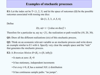 Examples of stochastic processesExamples of stochastic processes
E1: Let the index set be T={1, 2, 3} and let the space of outcomes (Ω) be the possible
outcomes associated with tossing one dice:
Ω={1, 2, 3, ,4 ,5, 6}
Define
Z(t, ω)= t + [value on dice]2
t
Therefore for a particular ω, say ω3={3}, the realization or path would be (10, 20, 30).
Q1: Draw all the different realizations (six) of this stochastic process.
Q2: Think on an economic relevant variable as an stochastic process and write down
an example similar to E1 with it. Specify very clear the sample space and the “rule”
that generates the stochastic process.
E2: A Brownian Motion B=(Bt, t ∈[0, infty]):
• It starts at zero: Bo=0
• It has stationary, independent increments
• For evey t>0, Bt has a normal N(0, t) distribution
• It has continuous sample paths: “no jumps”.
 