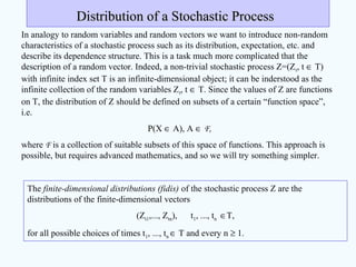 Distribution of a Stochastic ProcessDistribution of a Stochastic Process
In analogy to random variables and random vectors we want to introduce non-random
characteristics of a stochastic process such as its distribution, expectation, etc. and
describe its dependence structure. This is a task much more complicated that the
description of a random vector. Indeed, a non-trivial stochastic process Z=(Zt, t ∈ T)
with infinite index set T is an infinite-dimensional object; it can be inderstood as the
infinite collection of the random variables Zt, t ∈ T. Since the values of Z are functions
on T, the distribution of Z should be defined on subsets of a certain “function space”,
i.e.
P(X ∈ A), A ∈ F,
where F is a collection of suitable subsets of this space of functions. This approach is
possible, but requires advanced mathematics, and so we will try something simpler.
The finite-dimensional distributions (fidis) of the stochastic process Z are the
distributions of the finite-dimensional vectors
(Zt1,..., Ztn), t1, ..., tn ∈T,
for all possible choices of times t1, ..., tn ∈ T and every n ≥ 1.
 