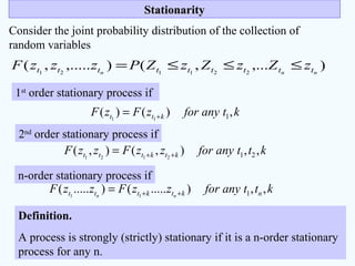 StationarityStationarity
Consider the joint probability distribution of the collection of
random variables
),...,(),.....,( 221121 nnn ttttttttt zZzZzZPzzzF ≤≤≤=
1st
order stationary process if
ktanyforzFzF ktt ,)()( 111 +=
n-order stationary process if
kttanyforzzFzzF ktkttt ,,),(),( 212121 ++=
kttanyforzzFzzF nktkttt nn
,,).....().....( 111 ++=
Definition.
A process is strongly (strictly) stationary if it is a n-order stationary
process for any n.
2nd
order stationary process if
 