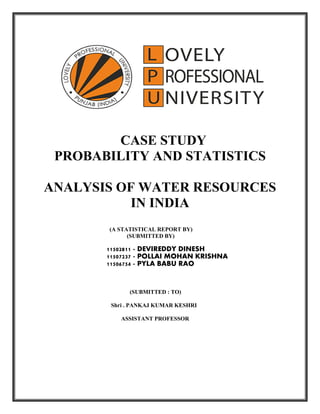 CASE STUDY
PROBABILITY AND STATISTICS
ANALYSIS OF WATER RESOURCES
IN INDIA
(A STATISTICAL REPORT BY)
(SUBMITTED BY)
11502811 - DEVIREDDY DINESH
11507237 - POLLAI MOHAN KRISHNA
11506754 - PYLA BABU RAO
(SUBMITTED : TO)
Shri . PANKAJ KUMAR KESHRI
ASSISTANT PROFESSOR
 