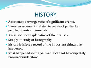 HISTORY
 A systematic arrangement of significant events.
 These arrangements related to events of particular
people , country , period etc.
 It also includes explanation of their causes.
 Simply its study of histography.
 history is infect a record of the important things that
happened.
 what happened in the past and it cannot be completely
known or understood.
 