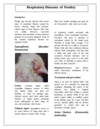 Introduction
Poultry may become infected with several
types of respiratory illnesses caused by
viruses, bacteria, fungi, and parasites.
Clinical signs of these illnesses often look
very similar. However, successful
treatment and prevention of these diseases
depends on an accurate diagnosis. Some of
the common respiratory diseases are
explained briefly
Aspergillosis (Brooder
Pneumonia)
Cause: Common fungus called
Aspergillus fumigatus, sources of which
may include moldy, wet feed; wet
bedding; or mold on hatching eggs.
Infection occurs when birds inhale large
numbers of fungal spores, producing
severe inflammation in birds’ lungs, air
sacs, and sometimes other tissues
Clinical signs: Aspergillosis occurs as
an acute disease of young birds and a
chronic disease in mature birds. Young
birds have trouble breathing and gasp for
air. Characteristi- cally, there are no rales
or respiratory sounds associated with
aspergillosis. Feed consumption decreases.
Occasion- ally there is paralysis or
convulsions caused by the fungal toxin.
Mortality in young birds averages 5–20
percent, but may be as high as 50 percent.
Mature birds also have respiratory distress,
reduced feed consumption, and may have
a bluish and dark color of the skin
(cyanosis). Nervous disorders, such as
twisted necks, may occur in a few birds
(see Table 1). Mortality in mature birds is
usually less than 5 percent..
Diagnosis:Respiratory tract cultures
and/or microscopic examination of the
affected tissues.
Treatment and prevention
There is no cure for infected birds. The
spread can be controlled by improving
ventilation, eliminating the source of the
infection, and adding a fungistat
(mycostatin, mold curb, sodium or calcium
propionate, or gentian violet) to the feed
and/or copper sulfate or acidified copper
in the drinking water for 3 days. The litter
can be sprayed lightly with an oil-base
germicide to control dust and air
movement of fungal spores
Avian Cholera (Pasteurella
multocida)
Respiratory Diseases of Poultry
 