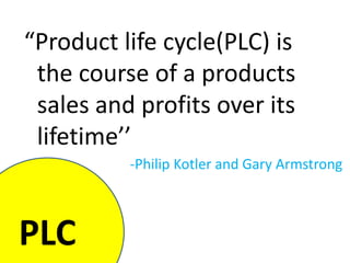 -Philip Kotler and Gary Armstrong
“Product life cycle(PLC) is
the course of a products
sales and profits over its
lifetime’’
PLC
 