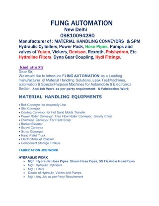 FLING AUTOMATION
New Delhi
09810094280
Manufacturer of : MATERIAL HANDLING CONVEYORS & SPM
Hydraulic Cylinders, Power Pack, Hose Pipes, Pumps and
valves of Yuken, Vickers, Denison, Rexroth, Polyhydron, Etc.
Hydroline Filters, Dyna Gear Coupling, Hydl Fittings.
Kind attn Mr
Dear Sir,
We would like to introduce FLING AUTOMATION.as a Leading
manufacturer of Material Handling Solutions, Leak TestMachines,
automation & Special Purpose Machines for Automobile & Electronics
Sector. And Job Work as per party requirement & Fabrication Work
MATERIAL HANDLING EQUIPMENTS
 Belt Conveyor for Assembly Line
 Slat Conveyor
 Cooling Conveyor for Hot Sand Molds Transfer
 Power Roller Conveyor, Free Flow Roller Conveyor, Gravity Chute
 Overhead Conveyor For Paint Shop
 Bucket Elevator
 Screw Conveyor
 Scrap Conveyor
 Hand Pallet Truck
 Electric/Manual Stacker
 Component Storage Trolleys
FABRICATION JOB WORK
HYDRAULIC WORK
 Mgf : Hydraulic Hose Pipes. Steam Hose Pipes, SS Flexiable Hose Pipes
 Mgf: Hydraulic Cylinders
 Mgf : Filters
 Dealer of Hydraulic Valves and Pumps
 Mgf : Any Job as per Party Requirement
 