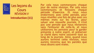 Les leçons du
Cours
RÉVISION V
Introduction (11)
Par cela nous commençons chaque
jour de notre révision. Par cela nous
commençons et finissons chaque
période d’exercice. Et nous nous
endormons avec cette pensée, pour
nous réveiller une fois de plus avec ces
mêmes mots sur les lèvres, pour
saluer une nouvelle journée. Il n’est
pas une pensée que nous réviserons
sans l’entourer de celle-là, et nous
utiliserons les pensées pour la garder
présente à notre esprit, et préserver
sa clarté dans notre souvenir tout au
long de la journée. Ainsi, quand nous
aurons terminé cette révision, nous
aurons reconnu que les paroles que
nous disons sont vraies.
 