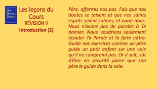 Les leçons du
Cours
RÉVISION V
Introduction (2)
Père, affermis nos pas. Fais que nos
doutes se taisent et que nos saints
esprits soient calmes, et parle-nous.
Nous n’avons pas de paroles à Te
donner. Nous voudrions seulement
écouter Ta Parole et la faire nôtre.
Guide nos exercices comme un père
guide un petit enfant sur une voie
qu’il ne comprend pas. Or il suit, sûr
d’être en sécurité parce que son
père le guide dans la voie.
 