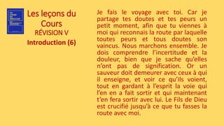 Les leçons du
Cours
RÉVISION V
Introduction (6)
Je fais le voyage avec toi. Car je
partage tes doutes et tes peurs un
petit moment, afin que tu viennes à
moi qui reconnais la route par laquelle
toutes peurs et tous doutes son
vaincus. Nous marchons ensemble. Je
dois comprendre l’incertitude et la
douleur, bien que je sache qu’elles
n’ont pas de signification. Or un
sauveur doit demeurer avec ceux à qui
il enseigne, et voir ce qu’ils voient,
tout en gardant à l’esprit la voie qui
l’en en a fait sortir et qui maintenant
t’en fera sortir avec lui. Le Fils de Dieu
est crucifié jusqu’à ce que tu fasses la
route avec moi.
 