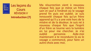 Les leçons du
Cours
RÉVISION V
Introduction (7)
Ma résurrection vient à nouveau
chaque fois que je mène un frère
sain et sauf à l’endroit où le voyage
prend fin puis est oublié. Je suis
renouvelé chaque fois qu’un frère
apprend qu’il y a une voie hors de la
misère et de la douleur. Je suis né à
nouveau chaque fois que l’esprit
d’un frère se tourne vers la lumière
en lui pour me chercher. Je n’ai
oublié personne. Aide-moi
maintenant à te reconduire là où le
voyage a commencé, pour faire un
autre choix avec moi.
 