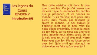 Les leçons du
Cours
RÉVISION V
Introduction (9)
Que cette révision soit donc le don
que tu me fais. Car je n’ai besoin que
de ceci : que tu entendes les paroles
que je prononce, et les donnes au
monde. Tu es ma voix, mes yeux, mes
pieds, mes mains, par lesquels je
sauve le monde. Le Soi duquel je
t’appelle n’est que le tien. Vers Lui
nous allons ensemble. Prends la main
de ton frère, car ce n’est pas une voie
dans laquelle nous allons seuls. En lui
je vais avec toi, et toi avec moi. Notre
Père veut que Son Fils ne fasse qu’un
avec Lui. Qu’y a-t-il qui vive qui ne
doive alors ne faire qu’un avec toi ?
 