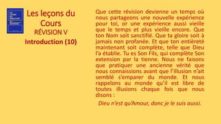 Les leçons du
Cours
RÉVISION V
Introduction (10)
Que cette révision devienne un temps où
nous partageons une nouvelle expérience
pour toi, or une expérience aussi vieille
que le temps et plus vieille encore. Que
ton Nom soit sanctifié. Que ta gloire soit à
jamais non profanée. Et que ton entièreté
maintenant soit complète, telle que Dieu
l’a établie. Tu es Son Fils, qui complète Son
extension par la tienne. Nous ne faisons
que pratiquer une ancienne vérité que
nous connaissions avant que l’illusion n’ait
semblé s’emparer du monde. Et nous
rappelons au monde qu’il est libre de
toutes illusions chaque fois que nous
disons :
Dieu n’est qu’Amour, donc je le suis aussi.
 