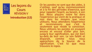 Les leçons du
Cours
RÉVISION V
Introduction (12)
Or les paroles ne sont que des aides, à
n’utiliser, sauf qu’au commencement
et à la fin des périodes d’exercice, que
pour rappeler l’esprit, au besoin, à son
but. Nous plaçons notre foi dans
l’expérience qui vient de la pratique et
non dans les moyens que nous
utilisons. Nous attendons l’expérience
et reconnaissons que c’est là
seulement que réside la conviction.
Nous utilisons les paroles en essayant
encore et encore d’aller plus loin,
jusqu’à leur signification, qui est bien
au-delà de leur son. Le son faiblit et
disparaît, comme nous nous
approchons de la Source de la
signification. C’est Ici que nous
trouvons le repos.
 