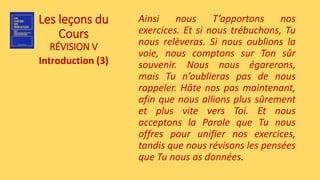 Les leçons du
Cours
RÉVISION V
Introduction (3)
Ainsi nous T’apportons nos
exercices. Et si nous trébuchons, Tu
nous relèveras. Si nous oublions la
voie, nous comptons sur Ton sûr
souvenir. Nous nous égarerons,
mais Tu n’oublieras pas de nous
rappeler. Hâte nos pas maintenant,
afin que nous allions plus sûrement
et plus vite vers Toi. Et nous
acceptons la Parole que Tu nous
offres pour unifier nos exercices,
tandis que nous révisons les pensées
que Tu nous as données.
 