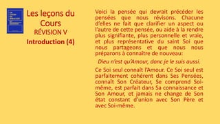 Les leçons du
Cours
RÉVISION V
Introduction (4)
Voici la pensée qui devrait précéder les
pensées que nous révisons. Chacune
d’elles ne fait que clarifier un aspect ou
l’autre de cette pensée, ou aide à la rendre
plus signifiante, plus personnelle et vraie,
et plus représentative du saint Soi que
nous partageons et que nous nous
préparons à connaître de nouveau:
Dieu n’est qu’Amour, donc je le suis aussi.
Ce Soi seul connaît l’Amour. Ce Soi seul est
parfaitement cohérent dans Ses Pensées,
connaît Son Créateur, Se comprend Soi-
même, est parfait dans Sa connaissance et
Son Amour, et jamais ne change de Son
état constant d’union avec Son Père et
avec Soi-même.
 