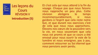 Les leçons du
Cours
RÉVISION V
Introduction (5)
Et c’est cela qui nous attend à la fin du
voyage. Chaque pas que nous faisons
nous rapproche un peu plus. Cette
révision abrègera le temps
incommensurablement, si nous
gardons à l’esprit que cela reste notre
but, et que durant nos exercices c’est
de cela que nous nous approchons.
Élevons nos cœurs de la poussière vers
la vie, en nous souvenant que cela
nous est promis et que ce cours a été
envoyé pour nous ouvrir la voie de la
lumière et nous enseigner, pas à pas,
comment retourner au Soi éternel que
nous pensions avoir perdu.
 