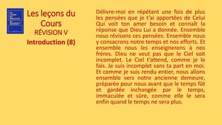 Les leçons du
Cours
RÉVISION V
Introduction (8)
Délivre-moi en répétant une fois de plus
les pensées que je t’ai apportées de Celui
Qui voit ton amer besoin et connaît la
réponse que Dieu Lui a donnée. Ensemble
nous révisons ces pensées. Ensemble nous
y consacrons notre temps et nos efforts. Et
ensemble nous les enseignerons à nos
frères. Dieu ne veut pas que le Ciel soit
incomplet. Le Ciel t’attend, comme je le
fais. Je suis incomplet sans ta part en moi.
Et comme je suis rendu entier, nous allons
ensemble vers notre ancienne demeure,
préparée pour nous avant que le temps fût
et gardée inchangée par le temps,
immaculée et sûre, comme elle le sera
enfin quand le temps ne sera plus.
 